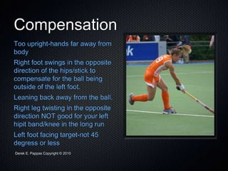 Derek E. Pappas Copyright © 2010
Compensation
Too upright-hands far away from
body
Right foot swings in the opposite
direction of the hips/stick to
compensate for the ball being
outside of the left foot.
Leaning back away from the ball.
Right leg twisting in the opposite
direction NOT good for your left
hipit band/knee in the long run
Left foot facing target-not 45
degress or less
 