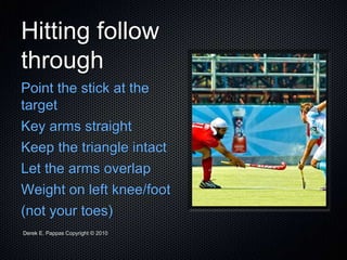 Derek E. Pappas Copyright © 2010
Hitting follow
through
Point the stick at the
target
Key arms straight
Keep the triangle intact
Let the arms overlap
Weight on left knee/foot
(not your toes)
 