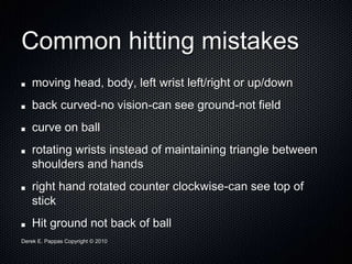 Derek E. Pappas Copyright © 2010
Common hitting mistakes
moving head, body, left wrist left/right or up/down
back curved-no vision-can see ground-not field
curve on ball
rotating wrists instead of maintaining triangle between
shoulders and hands
right hand rotated counter clockwise-can see top of
stick
Hit ground not back of ball
 