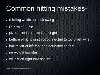Derek E. Pappas Copyright © 2010
Common hitting mistakes-
rotating wrists on back swing
picking stick up
pivot point is not left little finger
bottom of right wrist not connected to top of left wrist
ball to left of left foot and not between feet
no weight transfer
weight on right foot not left
 