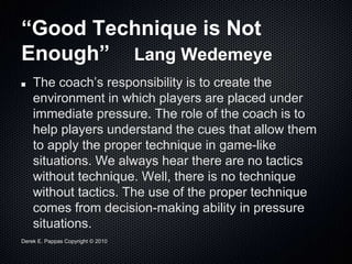 Derek E. Pappas Copyright © 2010
“Good Technique is Not
Enough” Lang Wedemeye
The coach’s responsibility is to create the
environment in which players are placed under
immediate pressure. The role of the coach is to
help players understand the cues that allow them
to apply the proper technique in game-like
situations. We always hear there are no tactics
without technique. Well, there is no technique
without tactics. The use of the proper technique
comes from decision-making ability in pressure
situations.
 