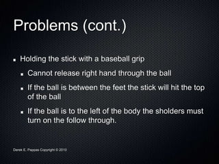 Derek E. Pappas Copyright © 2010
Problems (cont.)
Holding the stick with a baseball grip
Cannot release right hand through the ball
If the ball is between the feet the stick will hit the top
of the ball
If the ball is to the left of the body the sholders must
turn on the follow through.
 