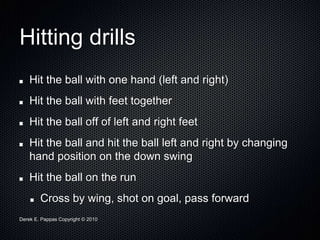 Derek E. Pappas Copyright © 2010
Hitting drills
Hit the ball with one hand (left and right)
Hit the ball with feet together
Hit the ball off of left and right feet
Hit the ball and hit the ball left and right by changing
hand position on the down swing
Hit the ball on the run
Cross by wing, shot on goal, pass forward
 