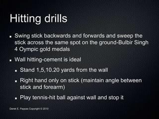 Derek E. Pappas Copyright © 2010
Hitting drills
Swing stick backwards and forwards and sweep the
stick across the same spot on the ground-Bulbir Singh
4 Oympic gold medals
Wall hitting-cement is ideal
Stand 1,5,10.20 yards from the wall
Right hand only on stick (maintain angle between
stick and forearm)
Play tennis-hit ball against wall and stop it
 