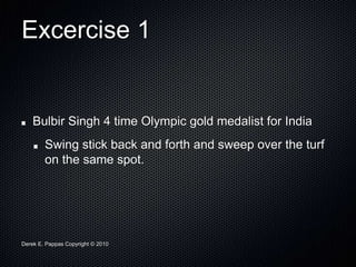 Derek E. Pappas Copyright © 2010
Excercise 1
Bulbir Singh 4 time Olympic gold medalist for India
Swing stick back and forth and sweep over the turf
on the same spot.
 