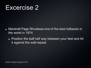 Derek E. Pappas Copyright © 2010
Excercise 2
Marshall Page Rhodesia-one of the best fullbacks in
the world in 1974
Position the ball half way between your feet and hit
it against the wall-repeat
 