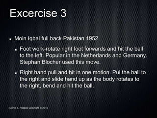 Derek E. Pappas Copyright © 2010
Excercise 3
Moin Iqbal full back Pakistan 1952
Foot work-rotate right foot forwards and hit the ball
to the left. Popular in the Netherlands and Germany.
Stephan Blocher used this move.
Right hand pull and hit in one motion. Pul the ball to
the right and slide hand up as the body rotates to
the right, bend and hit the ball.
 