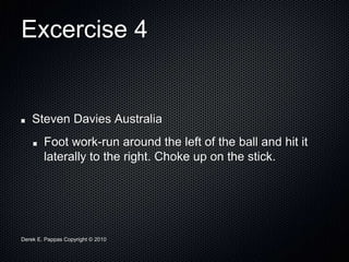 Derek E. Pappas Copyright © 2010
Excercise 4
Steven Davies Australia
Foot work-run around the left of the ball and hit it
laterally to the right. Choke up on the stick.
 