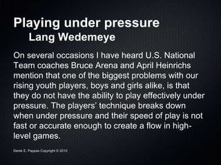 Derek E. Pappas Copyright © 2010
Playing under pressure
Lang Wedemeye
On several occasions I have heard U.S. National
Team coaches Bruce Arena and April Heinrichs
mention that one of the biggest problems with our
rising youth players, boys and girls alike, is that
they do not have the ability to play effectively under
pressure. The players’ technique breaks down
when under pressure and their speed of play is not
fast or accurate enough to create a flow in high-
level games.
 