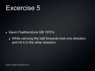 Derek E. Pappas Copyright © 2010
Excercise 5
Gavin Featherstone GB 1970’s
While carrying the ball forwards look one direction
and hit it in the other direction
 