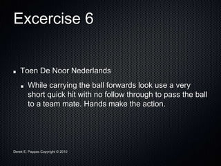 Derek E. Pappas Copyright © 2010
Excercise 6
Toen De Noor Nederlands
While carrying the ball forwards look use a very
short quick hit with no follow through to pass the ball
to a team mate. Hands make the action.
 
