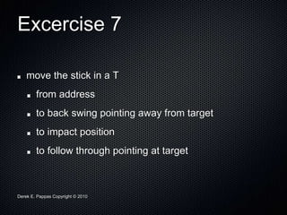 Derek E. Pappas Copyright © 2010
Excercise 7
move the stick in a T
from address
to back swing pointing away from target
to impact position
to follow through pointing at target
 