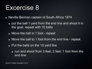 Derek E. Pappas Copyright © 2010
Excercise 8
Neville Berman captain of South Africa 1974
put the ball 1 yard from the end line and shoot it in
the goal. repeat with 10 balls
Move the ball in 1 foot - repeat
Move the ball to 1 foot from the end line - repeat
Put the balls on the 10 yard line
run and shoot from 3 feet, 2 feet, 1 foot from the
end line
 