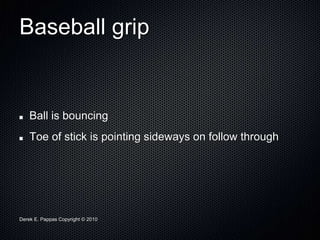 Derek E. Pappas Copyright © 2010
Baseball grip
Ball is bouncing
Toe of stick is pointing sideways on follow through
 