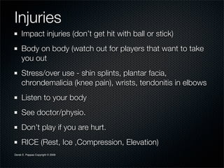 Injuries
     Impact injuries (don’t get hit with ball or stick)
     Body on body (watch out for players that want to take
     you out
     Stress/over use - shin splints, plantar facia,
     chrondemalicia (knee pain), wrists, tendonitis in elbows
     Listen to your body
     See doctor/physio.
     Don’t play if you are hurt.
     RICE (Rest, Ice ,Compression, Elevation)
Derek E. Pappas Copyright © 2009
 
