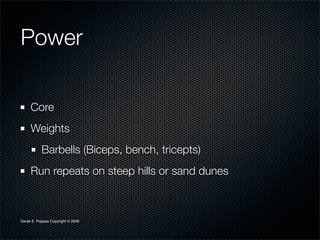 Power

     Core
     Weights
           Barbells (Biceps, bench, tricepts)
     Run repeats on steep hills or sand dunes



Derek E. Pappas Copyright © 2009
 