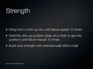 Strength

     Hang from a chin up bar until failure-repeat 10 times
     Hold the chin up position (step on a chair to get into
     position) until failure-repeat 10 times
     Build core strength with exercise balls (65cm ball)




Derek E. Pappas Copyright © 2009
 