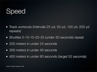 Speed

     Track workouts (intervals-25 yd, 50 yd, 100 yd, 200 yd
     repeats)
     Shuttles 5-10-15-20-25 (under 30 seconds) repeat
     200 meters in under 24 seconds
     300 meters in under 40 seconds
     400 meters in under 60 seconds (target 52 seconds)

Derek E. Pappas Copyright © 2009
 