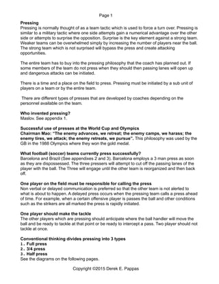 Page 1
Pressing
Pressing is normally thought of as a team tactic which is used to force a turn over. Pressing is
similar to a military tactic where one side attempts gain a numerical advantage over the other
side or attempts to surprise the opposition. Surprise is the key element against a strong team.
Weaker teams can be overwhelmed simply by increasing the number of players near the ball.
The strong team which is not surprised will bypass the press and create attacking
opportunities.
The entire team has to buy into the pressing philosophy that the coach has planned out. If
some members of the team do not press when they should then passing lanes will open up
and dangerous attacks can be initiated.
There is a time and a place on the field to press. Pressing must be initiated by a sub unit of
players on a team or by the entire team.
There are different types of presses that are developed by coaches depending on the
personnel available on the team.
Who invented pressing?
Maslov. See appendix 1.
Successful use of presses at the World Cup and Olympics
Chairman Mao: “The enemy advances, we retreat; the enemy camps, we harass; the
enemy tires, we attack; the enemy retreats, we pursue”. This philosophy was used by the
GB in the 1988 Olympics where they won the gold medal.
What football (soccer) teams currently press successfully?
Barcelona and Brazil (See appendixes 2 and 3). Barcelona employs a 3 man press as soon
as they are dispossessed. The three pressers will attempt to cut off the passing lanes of the
player with the ball. The Three will engage until the other team is reorganized and then back
off.
One player on the field must be responsible for calling the press
Non verbal or delayed communication is preferred so that the other team is not alerted to
what is about to happen. A delayed press occurs when the pressing team calls a press ahead
of time. For example, when a certain offensive player is passes the ball and other conditions
such as the strikers are all marked the press is rapidly initiated.
One player should make the tackle
The other players which are pressing should anticipate where the ball handler will move the
ball and be ready to tackle at that point or be ready to intercept a pass. Two player should not
tackle at once.
Conventional thinking divides pressing into 3 types
1. Full press
2. 3/4 press
3. Half press
See the diagrams on the following pages. 
Copyright ©2015 Derek E. Pappas
 