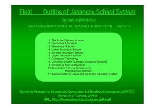 Tsutomu HORIUCHITsutomu HORIUCHITsutomu HORIUCHI
（（（JAPANESE EDUCATIONAL SYSTEM & PRACTICEJAPANESE EDUCATIONAL SYSTEM & PRACTICEJAPANESE EDUCATIONAL SYSTEM & PRACTICE PART 1PART 1PART 1）））
1 The School System in Japan
2 Pre-School Education
3 Elementary Schools
4 Lower Secondary Schools
5 Six-year secondary Schools
6 Upper Secondary Schools
7 Colleges of Technology
8 University System (Colleges, Graduate Schools)
9 Schools for the Handicapped
10 Specialized Training Colleges and
Miscellaneous Schools
11 Modernization of Japan and the Public Education System
FieldFieldFieldⅠⅠⅠ Outline of Japanese School SystemOutline of Japanese School SystemOutline of Japanese School System
Center for Research on International Cooperation in EducationalCenter for Research on International Cooperation in EducationalCenter for Research on International Cooperation in Educational Development (CRICED)Development (CRICED)Development (CRICED)
University of Tsukuba, JAPANUniversity of Tsukuba, JAPANUniversity of Tsukuba, JAPAN
URL. http://URL. http://URL. http://www.criced.tsukuba.ac.jp/keieiwww.criced.tsukuba.ac.jp/keieiwww.criced.tsukuba.ac.jp/keiei///
 