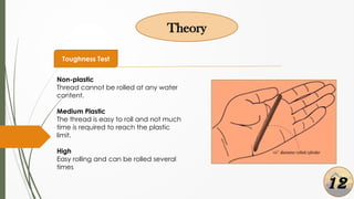 Theory
Toughness Test
Non-plastic
Thread cannot be rolled at any water
content.
Medium Plastic
The thread is easy to roll and not much
time is required to reach the plastic
limit.
High
Easy rolling and can be rolled several
times
12
 