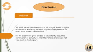Conclusion
Discussion
This test is for sample observation of soil at sight. It does not give
actual result. Accuracy depends on personal experience. For
exact result, soil test is to be done.
But this experiment gives an idea to say instantly about the
construction of a structure. And little mistakes or errors do not
vary much in the long run.
16
 