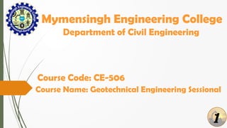 1
Mymensingh Engineering College
Department of Civil Engineering
Course Name: Geotechnical Engineering Sessional
Course Code: CE-506
 