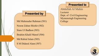 Md Mahmudur Rahman (501)
Nosrat Zahan Shishir (502)
Siam Ul Badhon (503)
Ibrahim Khalil Maruf (504)
Md Rabiul Islam (505)
S M Didarul Alam (507)
Presented by
Abdullah Al Mahin
Lecturer
Dept. of Civil Engineering
Mymensingh Engineering
College
Presented to
3
 