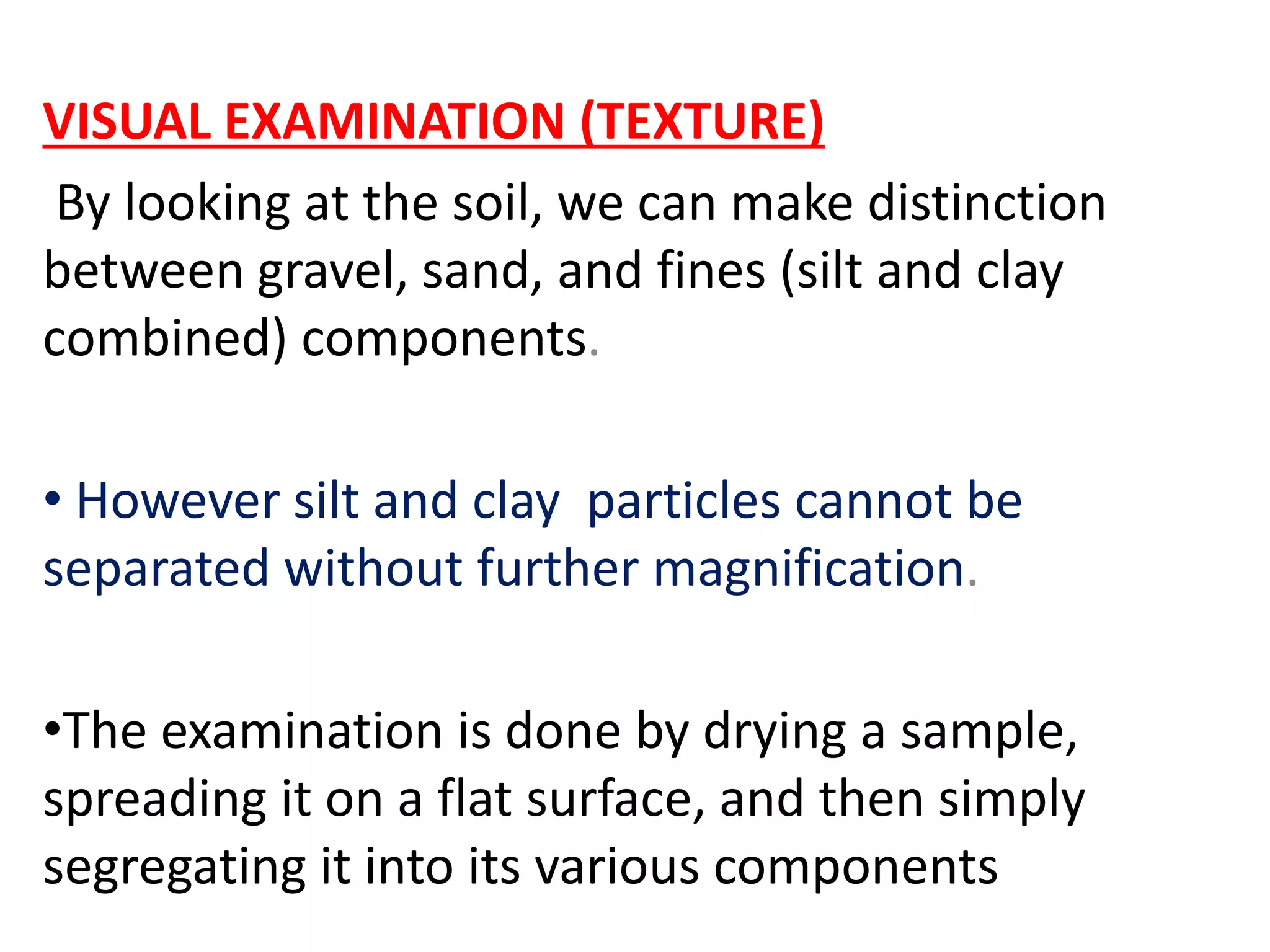 VISUAL EXAMINATION (TEXTURE)
By looking at the soil, we can make distinction
between gravel, sand, and fines (silt and clay
combined) components.
• However silt and clay particles cannot be
separated without further magnification.
•The examination is done by drying a sample,
spreading it on a flat surface, and then simply
segregating it into its various components
 