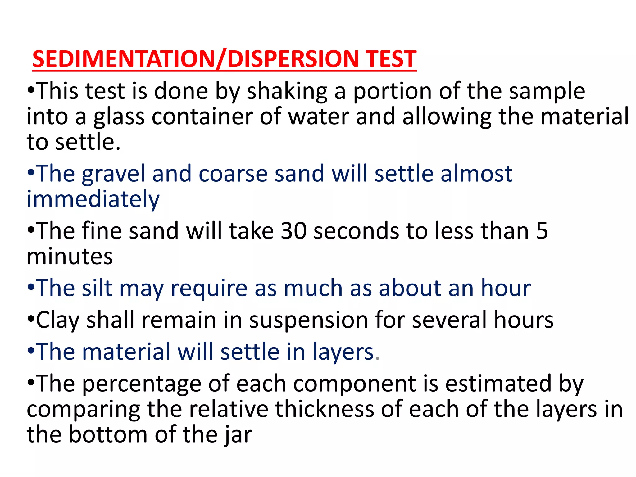 SEDIMENTATION/DISPERSION TEST
•This test is done by shaking a portion of the sample
into a glass container of water and allowing the material
to settle.
•The gravel and coarse sand will settle almost
immediately
•The fine sand will take 30 seconds to less than 5
minutes
•The silt may require as much as about an hour
•Clay shall remain in suspension for several hours
•The material will settle in layers.
•The percentage of each component is estimated by
comparing the relative thickness of each of the layers in
the bottom of the jar
 