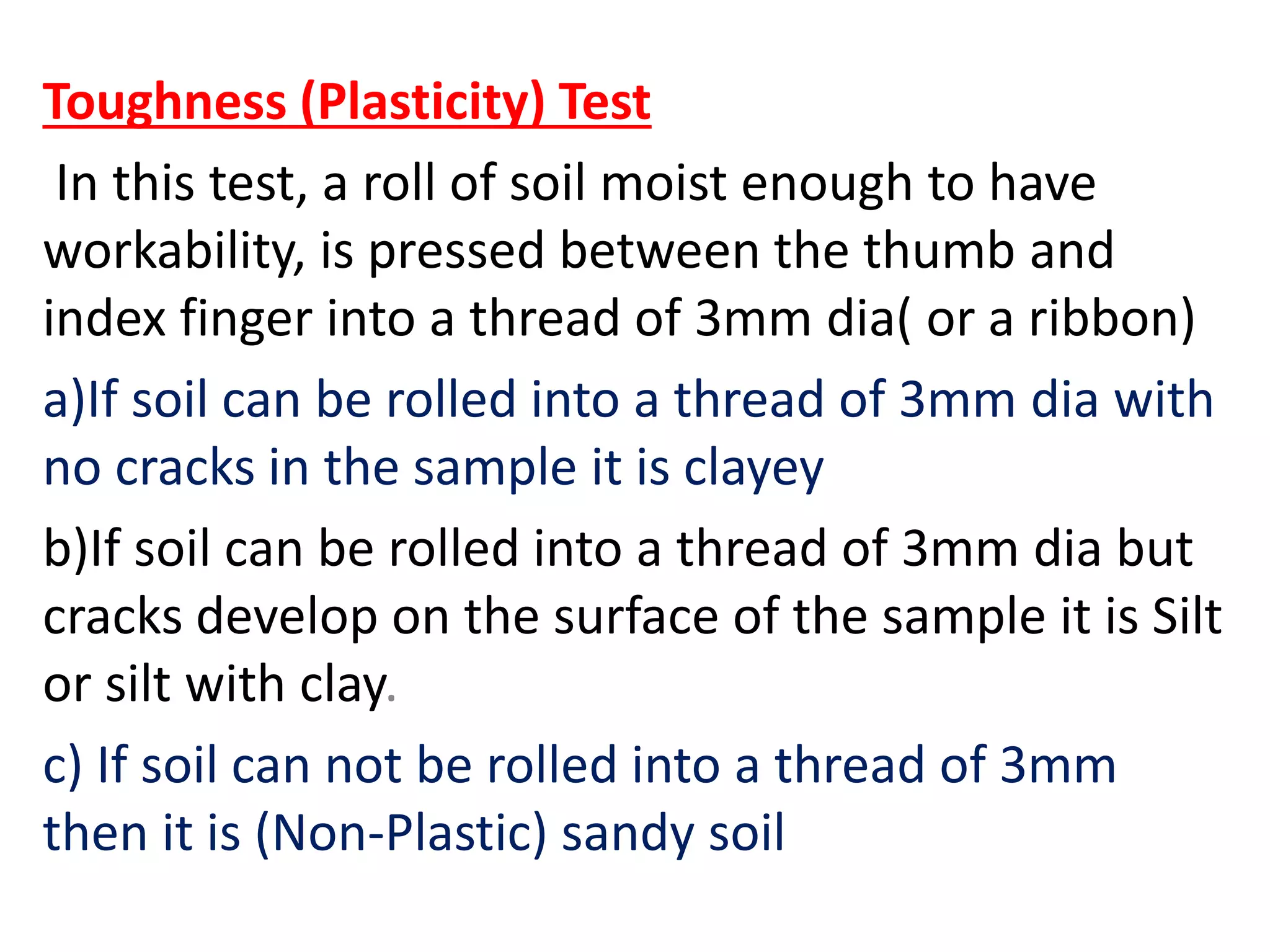 Toughness (Plasticity) Test
In this test, a roll of soil moist enough to have
workability, is pressed between the thumb and
index finger into a thread of 3mm dia( or a ribbon)
a)If soil can be rolled into a thread of 3mm dia with
no cracks in the sample it is clayey
b)If soil can be rolled into a thread of 3mm dia but
cracks develop on the surface of the sample it is Silt
or silt with clay.
c) If soil can not be rolled into a thread of 3mm
then it is (Non-Plastic) sandy soil
 