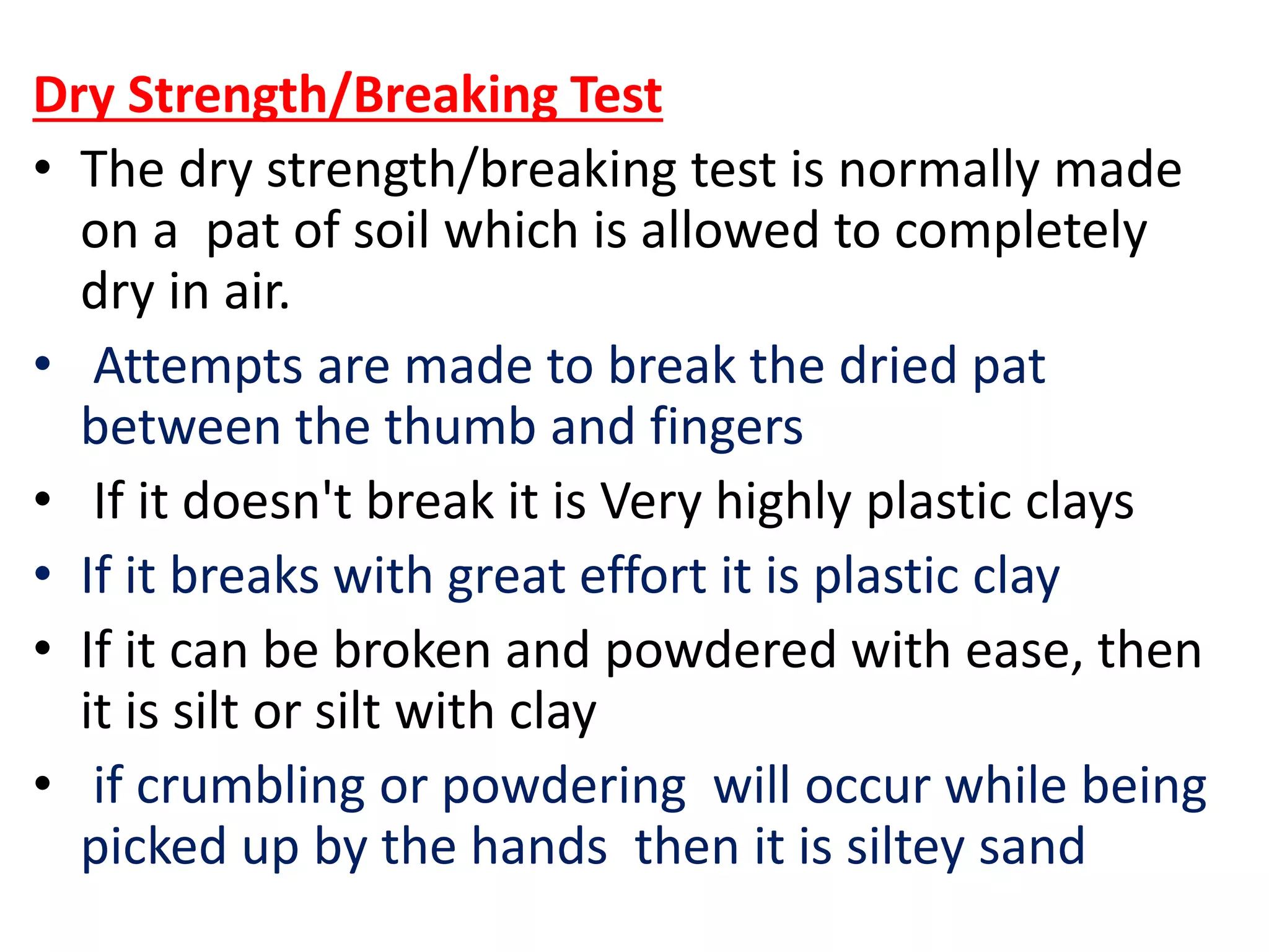 Dry Strength/Breaking Test
• The dry strength/breaking test is normally made
on a pat of soil which is allowed to completely
dry in air.
• Attempts are made to break the dried pat
between the thumb and fingers
• If it doesn't break it is Very highly plastic clays
• If it breaks with great effort it is plastic clay
• If it can be broken and powdered with ease, then
it is silt or silt with clay
• if crumbling or powdering will occur while being
picked up by the hands then it is siltey sand
 
