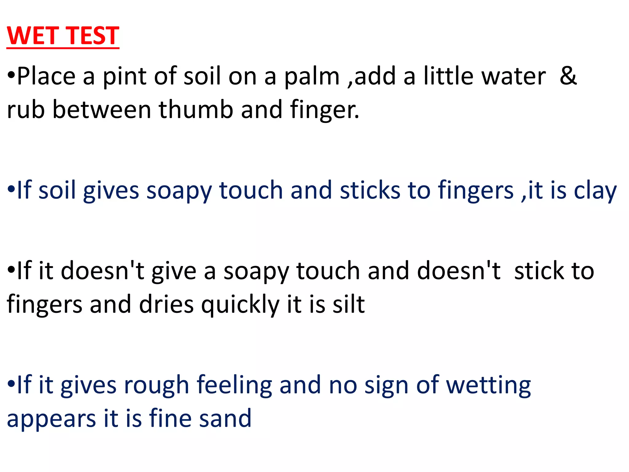WET TEST
•Place a pint of soil on a palm ,add a little water &
rub between thumb and finger.
•If soil gives soapy touch and sticks to fingers ,it is clay
•If it doesn't give a soapy touch and doesn't stick to
fingers and dries quickly it is silt
•If it gives rough feeling and no sign of wetting
appears it is fine sand
 