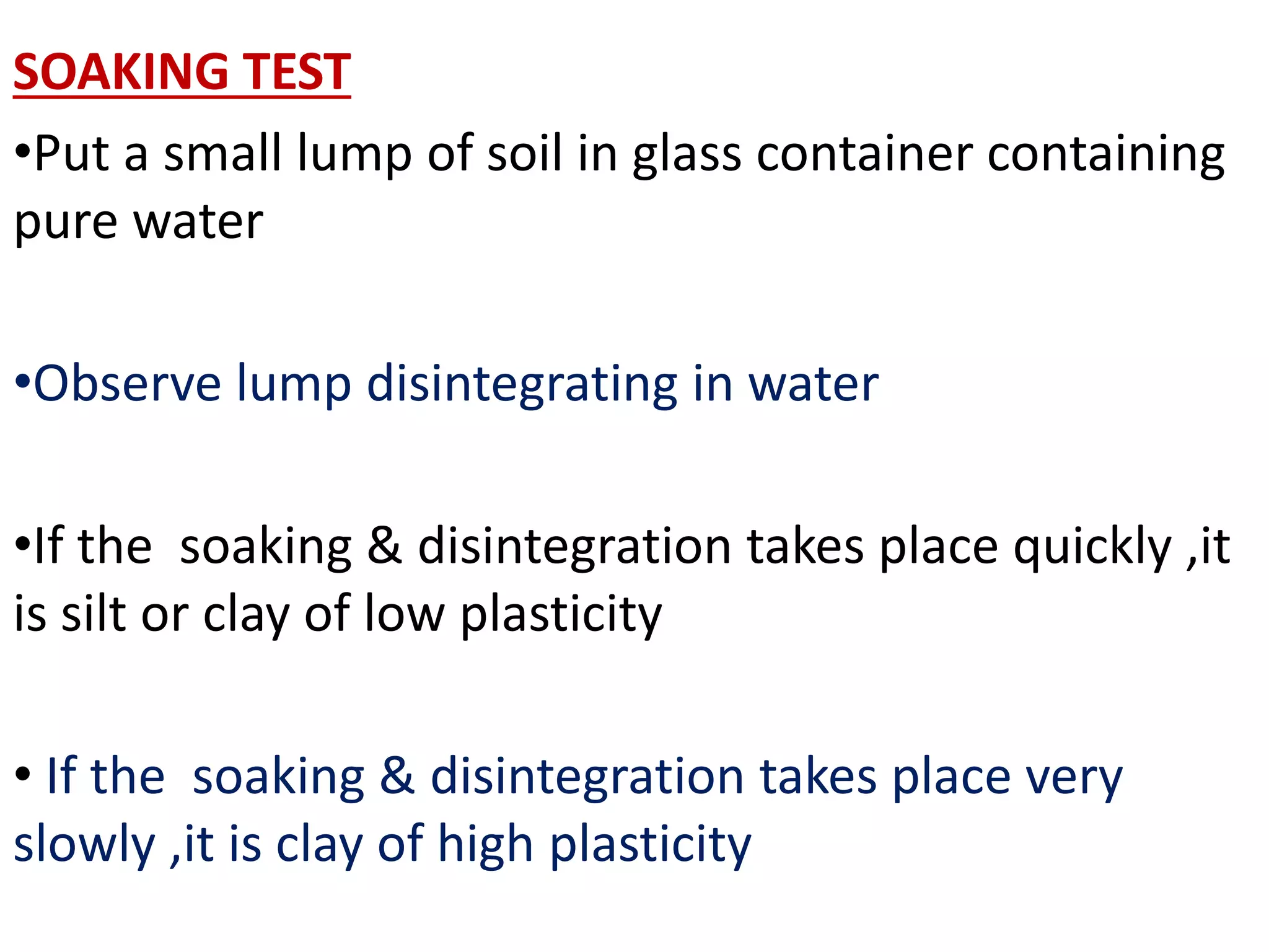 SOAKING TEST
•Put a small lump of soil in glass container containing
pure water
•Observe lump disintegrating in water
•If the soaking & disintegration takes place quickly ,it
is silt or clay of low plasticity
• If the soaking & disintegration takes place very
slowly ,it is clay of high plasticity
 