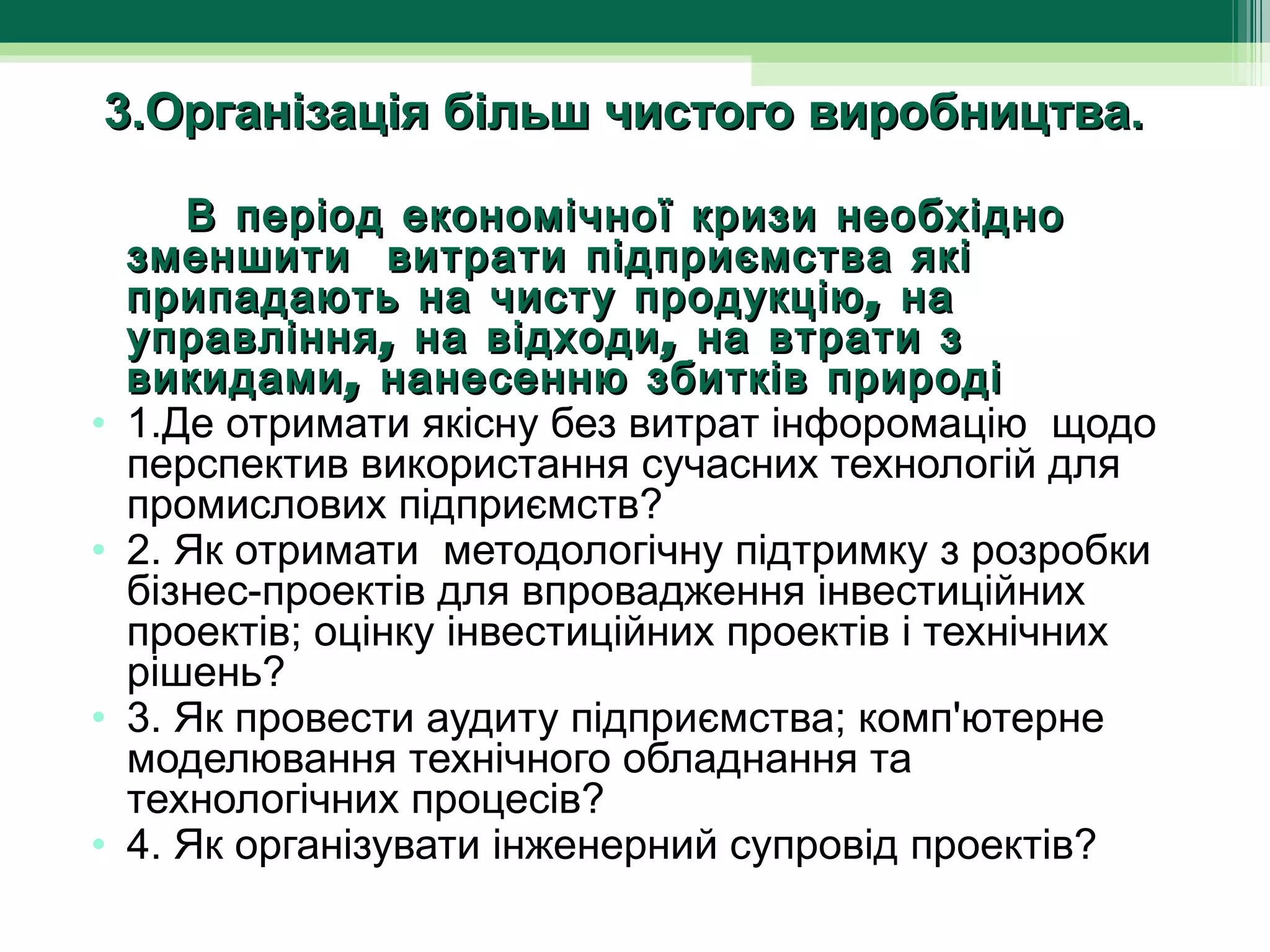 3.Організація більш чистого виробництва.

        В період економічної кризи необхідно
   зменшити витрати підприємства які
   припадають на чисту продукцію , на
   управління , на відходи , на втрати з
   викидами , нанесенню збитків природі
• 1.Де отримати якісну без витрат інфоромацію  щодо 
   перспектив використання сучасних технологій для 
   промислових підприємств?
• 2. Як отримати  методологічну підтримку з розробки 
   бізнес-проектів для впровадження інвестиційних 
   проектів; оцінку інвестиційних проектів і технічних 
   рішень?
• 3. Як провести аудиту підприємства; комп'ютерне 
   моделювання технічного обладнання та 
   технологічних процесів?
• 4. Як організувати інженерний супровід проектів?
 