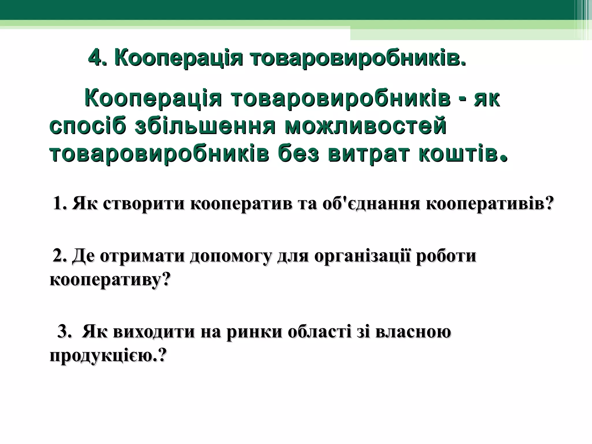        4. Кооперація товаровиробників.
        Кооперація товаровиробників - як
   спосіб збільшення можливостей
   товаровиробників без витрат коштів .

 1. Як створити кооператив та об'єднання кооперативів?

 2. Де отримати допомогу для організації роботи
 кооперативу?

  3. Як виходити на ринки області зі власною
 продукцією.?
 