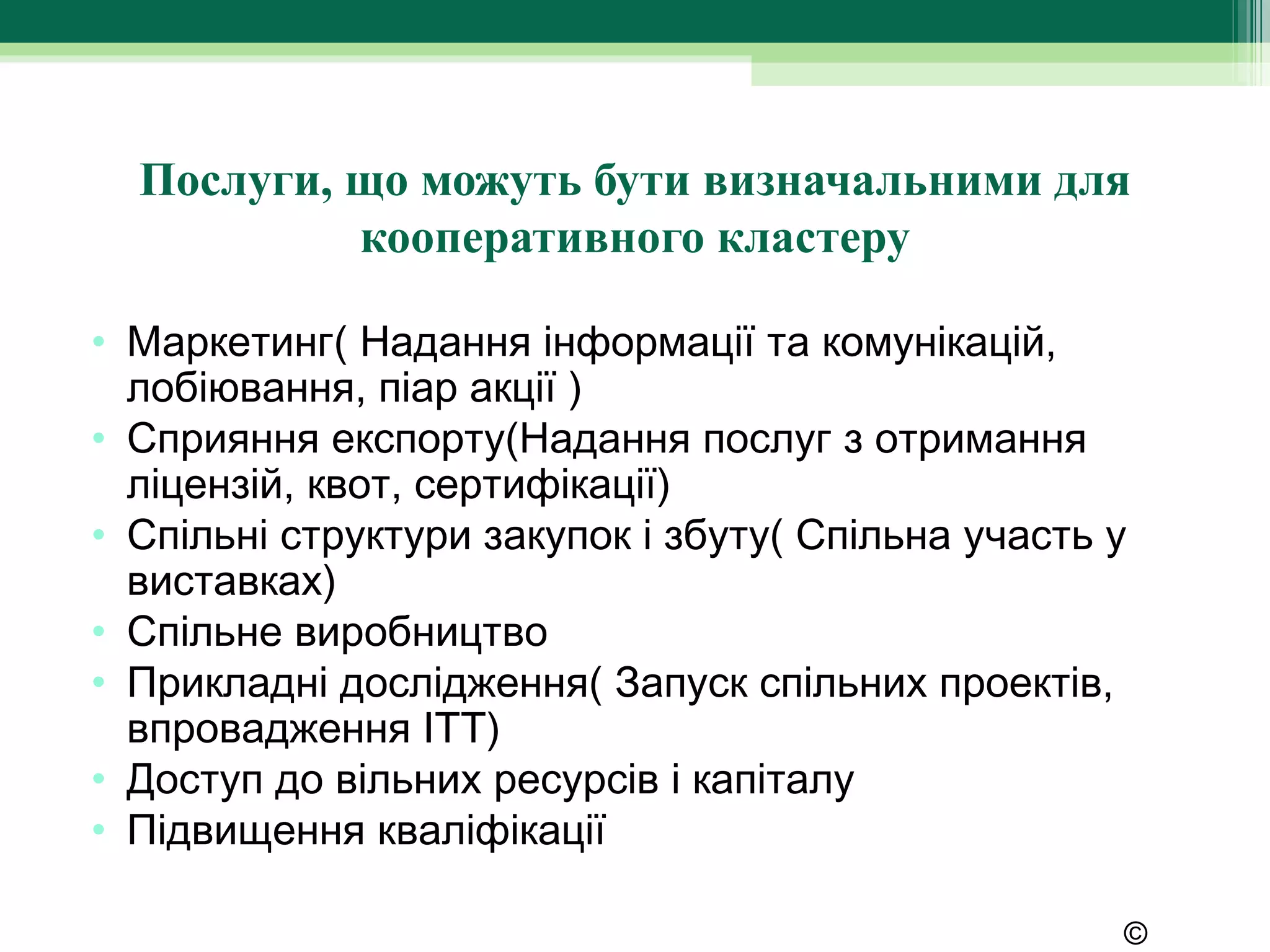 Послуги, що можуть бути визначальними для
           кооперативного кластеру

• Маркетинг( Надання інформації та комунікацій,
  лобіювання, піар акції )
• Сприяння експорту(Надання послуг з отримання
  ліцензій, квот, сертифікації)
• Спільні структури закупок і збуту( Спільна участь у
  виставках)
• Спільне виробництво
• Прикладні дослідження( Запуск спільних проектів,
  впровадження ІТТ)
• Доступ до вільних ресурсів і капіталу
• Підвищення кваліфікації

                                                    ©
 