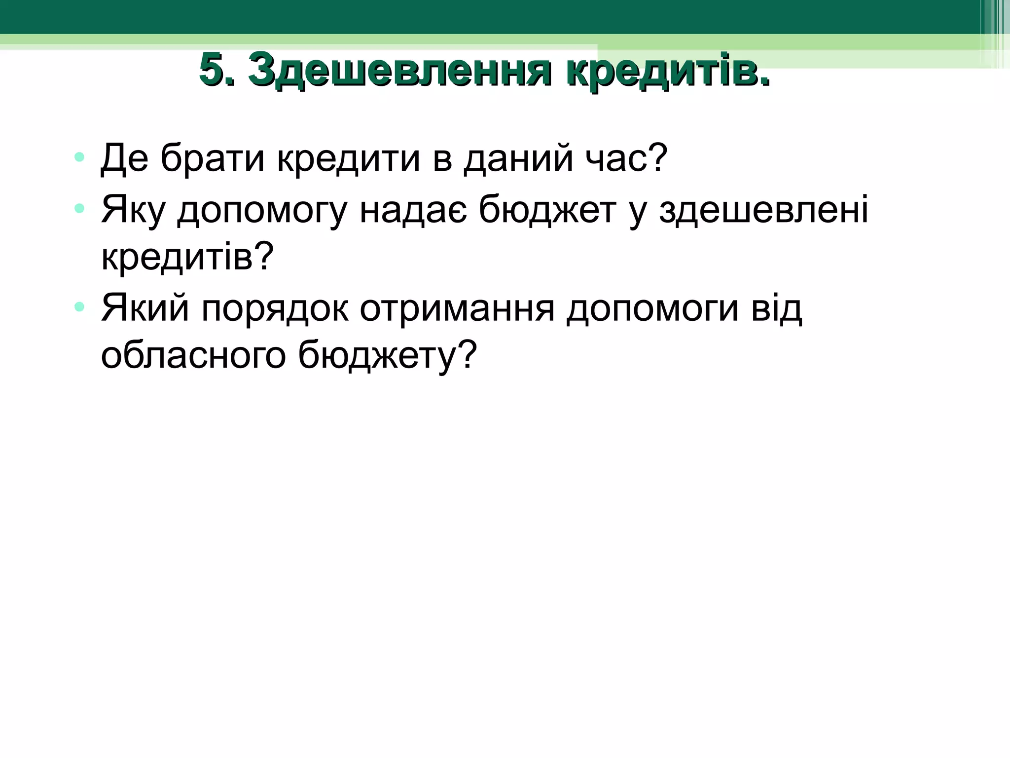 5. Здешевлення кредитів.
• Де брати кредити в даний час?
• Яку допомогу надає бюджет у здешевлені 
  кредитів?
• Який порядок отримання допомоги від 
  обласного бюджету?
 