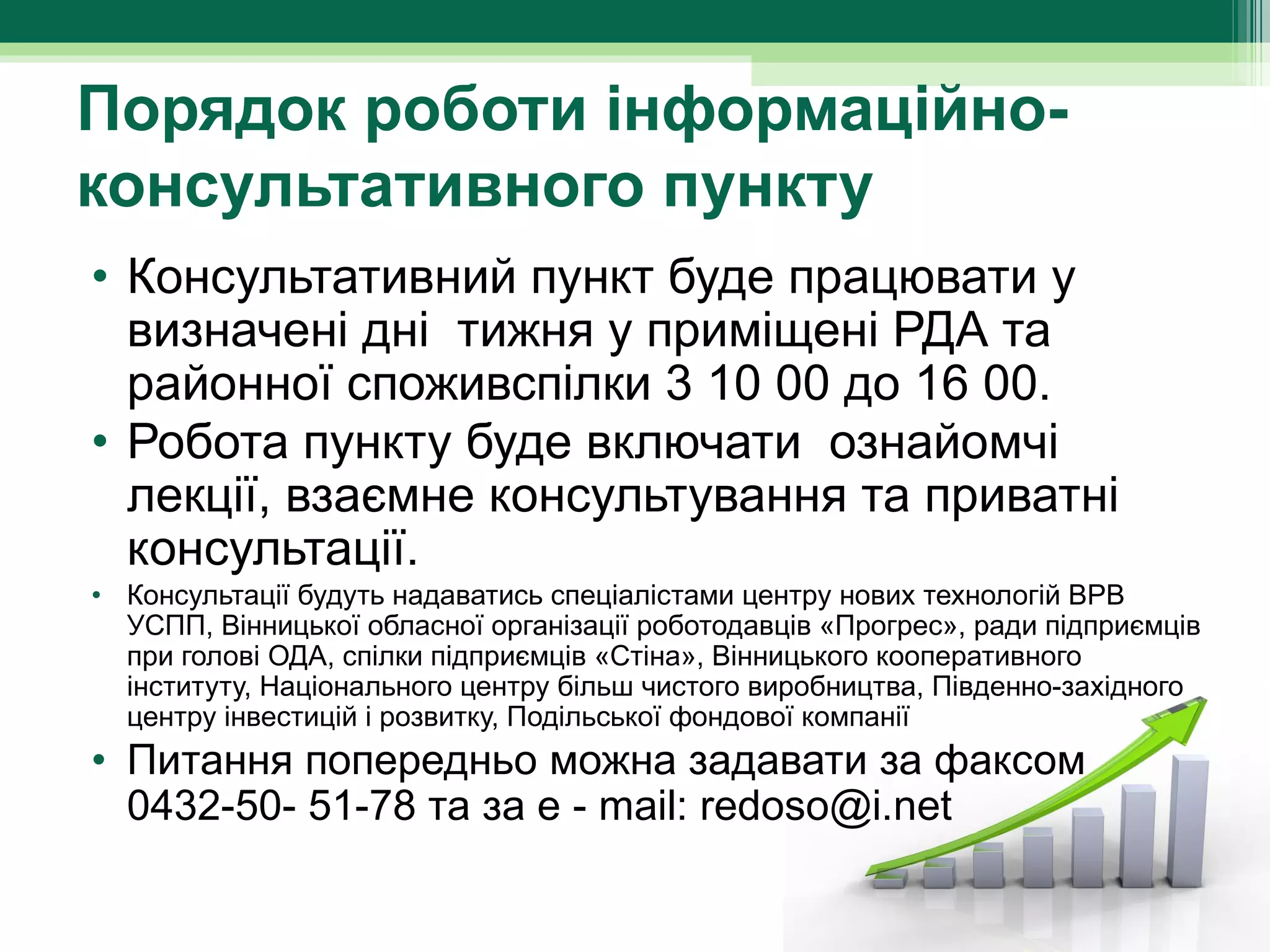 Порядок роботи інформаційно-
консультативного пункту
• Консультативний пункт буде працювати у 
  визначені дні  тижня у приміщені РДА та 
  районної споживспілки 3 10 00 до 16 00.
• Робота пункту буде включати  ознайомчі 
  лекції, взаємне консультування та приватні 
  консультації. 
• Консультації будуть надаватись спеціалістами центру нових технологій ВРВ 
  УСПП, Вінницької обласної організації роботодавців «Прогрес», ради підприємців 
  при голові ОДА, спілки підприємців «Стіна», Вінницького кооперативного 
  інституту, Національного центру більш чистого виробництва, Південно-західного 
  центру інвестицій і розвитку, Подільської фондової компанії
• Питання попередньо можна задавати за факсом 
  0432-50- 51-78 та за е - mail: redoso@і.net
 