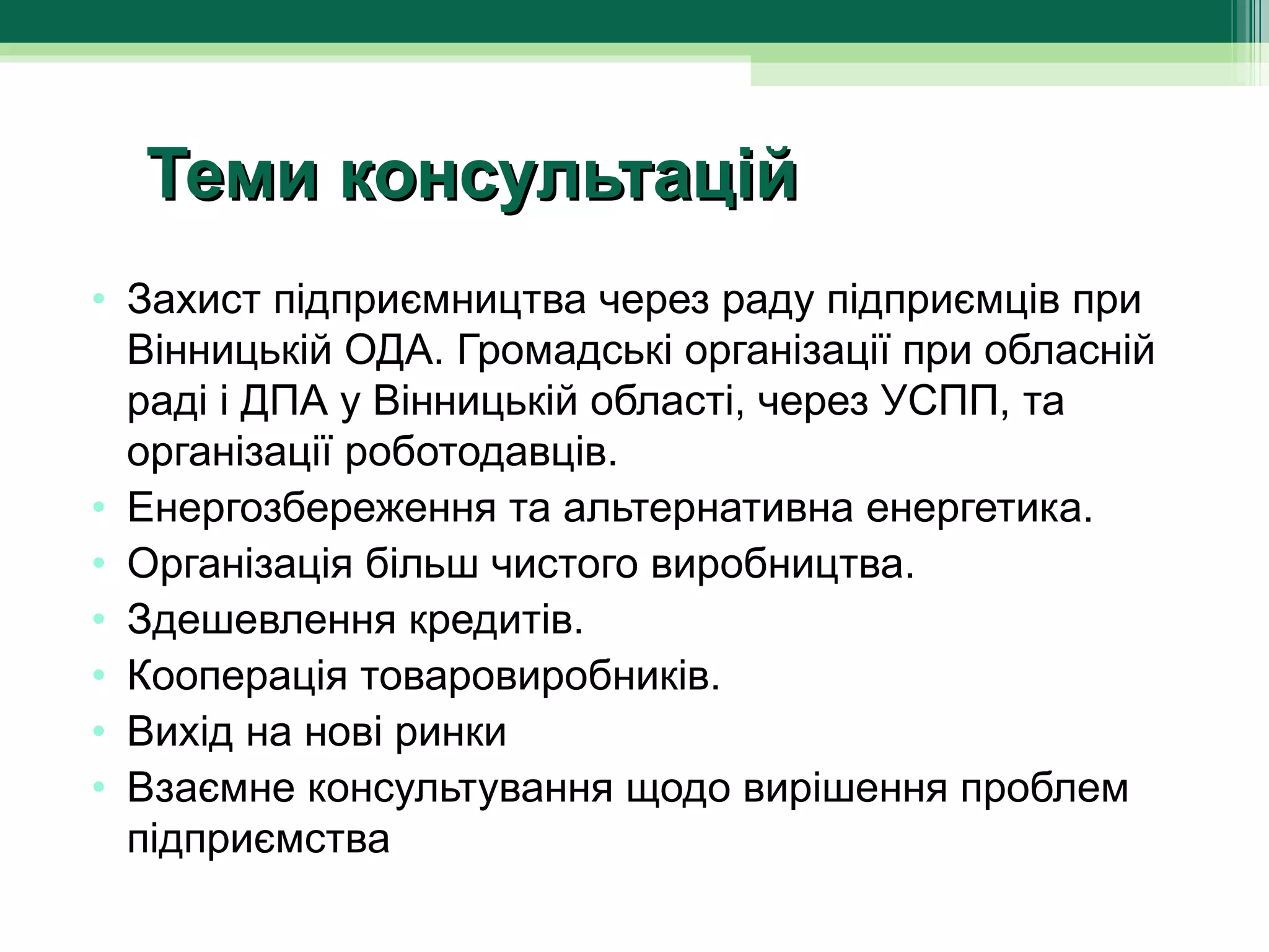 Теми консультацій
• Захист підприємництва через раду підприємців при 
  Вінницькій ОДА. Громадські організації при обласній 
  раді і ДПА у Вінницькій області, через УСПП, та 
  організації роботодавців.
• Енергозбереження та альтернативна енергетика.
• Організація більш чистого виробництва.
• Здешевлення кредитів.
• Кооперація товаровиробників.
• Вихід на нові ринки
• Взаємне консультування щодо вирішення проблем 
  підприємства
 