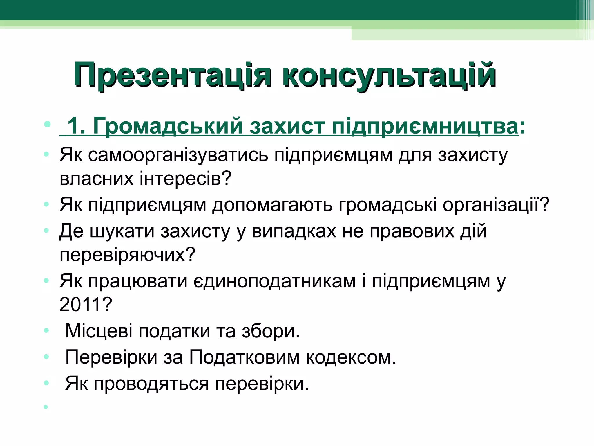 Презентація консультацій
•  1. Громадський захист підприємництва:
• Як самоорганізуватись підприємцям для захисту 
  власних інтересів?
• Як підприємцям допомагають громадські організації?
• Де шукати захисту у випадках не правових дій 
  перевіряючих?
• Як працювати єдиноподатникам і підприємцям у 
  2011?
•  Місцеві податки та збори.
•  Перевірки за Податковим кодексом.
•  Як проводяться перевірки.
•   
 