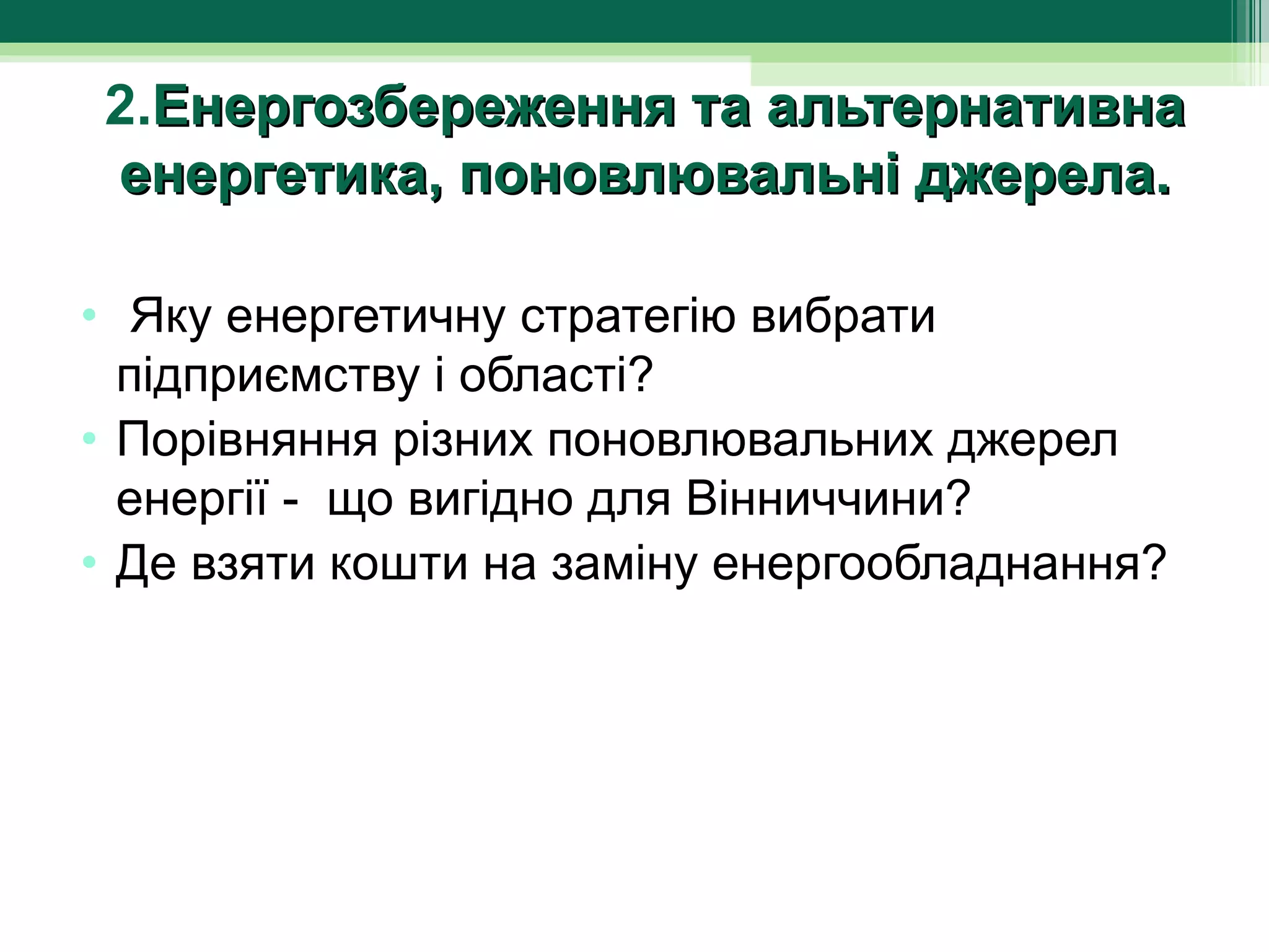 2.Енергозбереження та альтернативна
енергетика, поновлювальні джерела.

•  Яку енергетичну стратегію вибрати 
  підприємству і області?
• Порівняння різних поновлювальних джерел 
  енергії -  що вигідно для Вінниччини?
• Де взяти кошти на заміну енергообладнання?
 