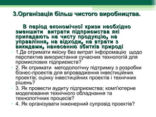 3.Організація більш чистого виробництва.

        В період економічної кризи необхідно
   зменшити витрати підприємства які
   припадають на чисту продукцію , на
   управління , на відходи , на втрати з
   викидами , нанесенню збитків природі
• 1.Де отримати якісну без витрат інфоромацію  щодо 
   перспектив використання сучасних технологій для 
   промислових підприємств?
• 2. Як отримати  методологічну підтримку з розробки 
   бізнес-проектів для впровадження інвестиційних 
   проектів; оцінку інвестиційних проектів і технічних 
   рішень?
• 3. Як провести аудиту підприємства; комп'ютерне 
   моделювання технічного обладнання та 
   технологічних процесів?
• 4. Як організувати інженерний супровід проектів?
 