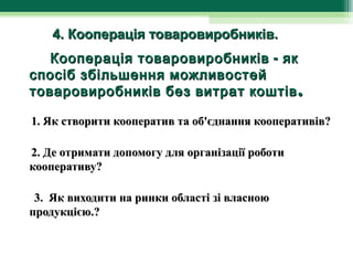        4. Кооперація товаровиробників.
        Кооперація товаровиробників - як
   спосіб збільшення можливостей
   товаровиробників без витрат коштів .

 1. Як створити кооператив та об'єднання кооперативів?

 2. Де отримати допомогу для організації роботи
 кооперативу?

  3. Як виходити на ринки області зі власною
 продукцією.?
 