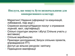 Послуги, що можуть бути визначальними для
           кооперативного кластеру

• Маркетинг( Надання інформації та комунікацій,
  лобіювання, піар акції )
• Сприяння експорту(Надання послуг з отримання
  ліцензій, квот, сертифікації)
• Спільні структури закупок і збуту( Спільна участь у
  виставках)
• Спільне виробництво
• Прикладні дослідження( Запуск спільних проектів,
  впровадження ІТТ)
• Доступ до вільних ресурсів і капіталу
• Підвищення кваліфікації

                                                    ©
 