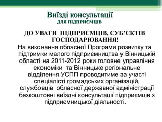 Виїзді консультації
             ДЛЯ ПІДПРИЄМЦІВ

  ДО УВАГИ ПІДПРИЄМЦІВ, СУБ’ЄКТІВ
            ГОСПОДАРЮВАННЯ!  
На виконання обласної Програми розвитку та 
підтримки малого підприємництва у Вінницькій 
області на 2011-2012 роки головне управління 
     економіки  та Вінницьке регіональне 
   відділення УСПП проводитиме за участі 
     спеціалісті громадських організацій, 
службовців  обласної державної адміністрації 
безкоштовні виїздні консультації підприємців з 
         підприємницької діяльності.  
 