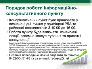 Порядок роботи інформаційно-
консультативного пункту
• Консультативний пункт буде працювати у 
  визначені дні  тижня у приміщені РДА та 
  районної споживспілки 3 10 00 до 16 00.
• Робота пункту буде включати  ознайомчі 
  лекції, взаємне консультування та приватні 
  консультації. 
• Консультації будуть надаватись спеціалістами центру нових технологій ВРВ 
  УСПП, Вінницької обласної організації роботодавців «Прогрес», ради підприємців 
  при голові ОДА, спілки підприємців «Стіна», Вінницького кооперативного 
  інституту, Національного центру більш чистого виробництва, Південно-західного 
  центру інвестицій і розвитку, Подільської фондової компанії
• Питання попередньо можна задавати за факсом 
  0432-50- 51-78 та за е - mail: redoso@і.net
 