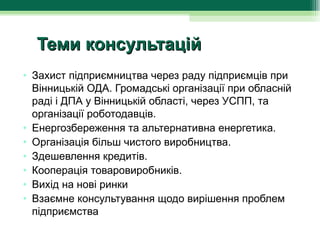 Теми консультацій
• Захист підприємництва через раду підприємців при 
  Вінницькій ОДА. Громадські організації при обласній 
  раді і ДПА у Вінницькій області, через УСПП, та 
  організації роботодавців.
• Енергозбереження та альтернативна енергетика.
• Організація більш чистого виробництва.
• Здешевлення кредитів.
• Кооперація товаровиробників.
• Вихід на нові ринки
• Взаємне консультування щодо вирішення проблем 
  підприємства
 