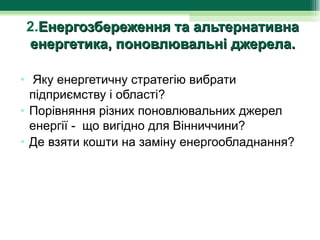 2.Енергозбереження та альтернативна
енергетика, поновлювальні джерела.

•  Яку енергетичну стратегію вибрати 
  підприємству і області?
• Порівняння різних поновлювальних джерел 
  енергії -  що вигідно для Вінниччини?
• Де взяти кошти на заміну енергообладнання?
 