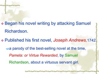  Began his novel writing by attacking Samuel
Richardson.
 Published his first novel, Joseph Andrews,1742.
a parody of the best-selling novel at the time,
Pamela: or Virtue Rewarded, by Samuel
Richardson, about a virtuous servant girl.
 